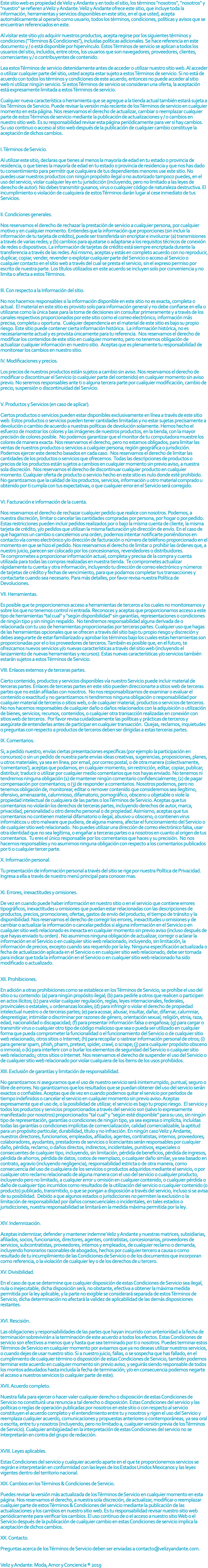 Este sitio web es propiedad de Veliz y Andante y en todo el sitio, los términos "nosotros", "nosotros" y "nuestro" se refieren a Veliz y Andante. Veliz y Andante ofrece este sitio, que incluye toda la información, herramientas y servicios disponibles en este sitio, en el que usted, acepta automáticamente al operarlo como usuario, todos los términos, condiciones, políticas y avisos que se encuentran referenciados en este. Al visitar este sitio y/o adquirir nuestros productos, acepta regirse por los siguientes términos y condiciones ("Términos & Condiciones"), incluidas políticas adicionales. Se hace referencia en este documento y / o está disponible por hipervínculo. Estos Términos de servicio se aplican a todos los usuarios del sitio, incluidos, entre otros, los usuarios que son navegadores, proveedores, clientes, comerciantes y / o contribuyentes de contenido. Lea estos Términos de servicio detenidamente antes de acceder o utilizar nuestro sitio web. Al acceder o utilizar cualquier parte del sitio, usted acepta estar sujeto a estos Términos de servicio. Si no está de acuerdo con todos los términos y condiciones de este acuerdo, entonces no puede acceder al sitio web ni utilizar ningún servicio. Si estos Términos de servicio se consideran una oferta, la aceptación está expresamente limitada a estos Términos de servicio. Cualquier nueva característica o herramienta que se agregue a la tienda actual también estará sujeta a los Términos de Servicio. Puede revisar la versión más reciente de los Términos de servicio en cualquier momento en esta página. Nos reservamos el derecho de actualizar, cambiar o reemplazar cualquier parte de estos Términos de servicio mediante la publicación de actualizaciones y / o cambios en nuestro sitio web. Es su responsabilidad revisar esta página periódicamente para ver si hay cambios. Su uso continuo o acceso al sitio web después de la publicación de cualquier cambio constituye la aceptación de dichos cambios. I. Términos de Servicio. Al utilizar este sitio, declaras que tienes al menos la mayoría de edad en tu estado o provincia de residencia, o que tienes la mayoría de edad en tu estado o provincia de residencia y que nos has dado tu consentimiento para permitir que cualquiera de tus dependientes menores use este sitio. No puedes usar nuestros productos con ningún propósito ilegal o no autorizado tampoco puedes, en el uso del servicio, violar cualquier ley en tu jurisdicción (incluyendo, pero no limitado a las leyes de derecho de autor). No debes transmitir gusanos, virus o cualquier código de naturaleza destructiva. El incumplimiento o violación de cualquiera de estos Términos darán lugar al cese inmediato de tus Servicios. II. Condiciones generales. Nos reservamos el derecho de rechazar la prestación de servicio a cualquier persona, por cualquier motivo y en cualquier momento. Entiendes que la información que proporciones (sin incluir la información de tu tarjeta de crédito), puede ser transferida sin encriptar e involucrar (a) transmisiones a través de varias redes; y (b) cambios para ajustarse o adaptarse a los requisitos técnicos de conexión de redes o dispositivos. La información de tarjetas de crédito está siempre encriptada durante la transferencia a través de las redes. Así mismo, aceptas y estás en completo acuerdo con no reproducir, duplicar, copiar, vender, revender o explotar cualquier parte del Servicio o acceso al Servicio o cualquier contacto en el sitio web a través del cual se presta el servicio, sin el expreso permiso por escrito de nuestra parte. Los títulos utilizados en este acuerdo se incluyen solo por conveniencia y no limita o afecta a estos Términos. III. Con respecto a la Información del sitio. No nos hacemos responsables si la información disponible en este sitio no es exacta, completa o actual. El material en este sitio es provisto solo para información general y no debe confiarse en ella o utilizarse como la única base para la toma de decisiones sin consultar primeramente y a través de los canales respectivos proporcionados por este sitio como el correo electrónico, información más precisa, completa u oportuna. Cualquier dependencia en el material de este sitio es bajo su propio riesgo. Este sitio puede contener cierta información histórica. La información histórica, no es necesariamente actual y es provista únicamente para tu referencia. Nos reservamos el derecho de modificar los contenidos de este sitio en cualquier momento, pero no tenemos obligación de actualizar cualquier información en nuestro sitio. Aceptas que es plenamente tu responsabilidad de monitorear los cambios en nuestro sitio. IV. Modificaciones y precios. Los precios de nuestros productos están sujetos a cambio sin aviso. Nos reservamos el derecho de modificar o discontinuar el Servicio (o cualquier parte del contenido) en cualquier momento sin aviso previo. No seremos responsables ante ti o alguna tercera parte por cualquier modificación, cambio de precio, suspensión o discontinuidad del Servicio. V. Productos y Servicios (en caso de aplicar). Ciertos productos o servicios pueden estar disponibles exclusivamente en línea a través de este sitio web. Estos productos o servicios pueden tener cantidades limitadas y no estar sujetas precisamente a devolución o cambio de acuerdo a nuestras políticas de devolución solamente. Hemos hecho el esfuerzo de mostrar los colores y las imágenes de nuestros productos, en la tienda, con la mayor precisión de colores posible. No podemos garantizar que el monitor de tu computadora muestre los colores de manera exacta. Nos reservamos el derecho, pero no estamos obligados, para limitar las ventas de nuestros productos o servicios a cualquier persona, región geográfica o jurisdicción. Podemos ejercer este derecho basados en cada caso. Nos reservamos el derecho de limitar las cantidades de los productos o servicios que ofrecemos. Todas las descripciones de productos o precios de los productos están sujetos a cambios en cualquier momento sin previo aviso, a nuestra sola discreción. Nos reservamos el derecho de discontinuar cualquier producto en cualquier momento. Cualquier oferta de producto o servicio hecho en este sitio es nulo donde esté prohibido. No garantizamos que la calidad de los productos, servicios, información u otro material comprado u obtenido por ti cumpla con tus expectativas, o que cualquier error en el Servicio será corregido. VI. Facturación e información de la cuenta. Nos reservamos el derecho de rechazar cualquier pedido que realice con nosotros. Podemos, a nuestra discreción, limitar o cancelar las cantidades compradas por persona, por hogar o por pedido. Estas restricciones pueden incluir pedidos realizados por o bajo la misma cuenta de cliente, la misma tarjeta de crédito, y/o pedidos que utilizan la misma facturación y/o dirección de envío. En el caso de que hagamos un cambio o cancelemos una orden, podemos intentar notificarte poniéndonos en contacto vía correo electrónico y/o dirección de facturación o número de teléfono proporcionado en el momento en que se hizo el pedido. Nos reservamos el derecho de limitar o prohibir las órdenes que, a nuestro juicio, parecen ser colocado por los concesionarios, revendedores o distribuidores. Te comprometes a proporcionar información actual, completa y precisa de la compra y cuenta utilizada para todas las compras realizadas en nuestra tienda. Te comprometes actualizar rápidamente tu cuenta y otra información, incluyendo tu dirección de correo electrónico y números de tarjetas de crédito y fechas de vencimiento, para que podamos completar tus transacciones y contactarte cuando sea necesario. Para más detalles, por favor revisa nuestra Política de Devoluciones. VII. Herramientas. Es posible que te proporcionemos acceso a herramientas de terceros a los cuales no monitoreamos y sobre los que no tenemos control ni entrada. Reconoces y aceptas que proporcionamos acceso a este tipo de herramientas "tal cual" y "según disponibilidad" sin garantías, representaciones o condiciones de ningún tipo y sin ningún respaldo. No tendremos responsabilidad alguna derivada de o relacionada con tu uso de herramientas proporcionadas por terceras partes. Cualquier uso que hagas de las herramientas opcionales que se ofrecen a través del sitio bajo tu propio riesgo y discreción y debes asegurarte de estar familiarizado y aprobar los términos bajo los cuales estas herramientas son proporcionadas por el o los proveedores de terceros. También es posible que, en el futuro, te ofrezcamos nuevos servicios y/o nuevas características a través del sitio web (incluyendo el lanzamiento de nuevas herramientas y recursos). Estas nuevas características y/o servicios también estarán sujetos a estos Términos de Servicio. VIII. Enlaces externos y de terceras partes. Cierto contenido, productos y servicios disponibles vía nuestro Servicio puede incluir material de terceras partes. Enlaces de terceras partes en este sitio pueden direccionarte a sitios web de terceras partes que no están afiliadas con nosotros. No nos responsabilizamos de examinar o evaluar el contenido o exactitud y no garantizamos ni tendremos ninguna obligación o responsabilidad por cualquier material de terceros o sitios web, o de cualquier material, productos o servicios de terceros. No nos hacemos responsables de cualquier daño o daños relacionados con la adquisición o utilización de bienes, servicios, recursos, contenidos, o cualquier otra transacción realizadas en conexión con sitios web de terceros. Por favor revisa cuidadosamente las políticas y prácticas de terceros y asegúrate de entenderlas antes de participar en cualquier transacción. Quejas, reclamos, inquietudes o preguntas con respecto a productos de terceros deben ser dirigidas a estas terceras partes. IX. Comentarios. Si, a pedido nuestro, envías ciertas presentaciones específicas (por ejemplo la participación en concursos) o sin un pedido de nuestra parte envías ideas creativas, sugerencias, proposiciones, planes, u otros materiales, ya sea en línea, por email, por correo postal, o de otra manera (colectivamente, 'comentarios'), aceptas que podamos, en cualquier momento, sin restricción, editar, copiar, publicar, distribuir, traducir o utilizar por cualquier medio comentarios que nos hayas enviado. No tenemos ni tendremos ninguna obligación (1) de mantener ningún comentario confidencialmente; (2) de pagar compensación por comentarios; o (3) de responder a comentarios. Nosotros podemos, pero no tenemos obligación de, monitorear, editar o remover contenido que consideremos sea ilegítimo, ofensivo, amenazante, calumnioso, difamatorio, pornográfico, obsceno u objetable o viole la propiedad intelectual de cualquiera de las partes o los Términos de Servicio. Aceptas que tus comentarios no violarán los derechos de terceras partes, incluyendo derechos de autor, marca, privacidad, personalidad u otro derecho personal o de propiedad. Asimismo, aceptas que tus comentarios no contienen material difamatorio o ilegal, abusivo u obsceno, o contienen virus informáticos u otro malware que pudiera, de alguna manera, afectar el funcionamiento del Servicio o de cualquier sitio web relacionado. No puedes utilizar una dirección de correo electrónico falsa, usar otra identidad que no sea legítima, o engañar a terceras partes o a nosotros en cuanto al origen de tus comentarios. Tu eres el único responsable por los comentarios que haces y su precisión. No nos hacemos responsables y no asumimos ninguna obligación con respecto a los comentarios publicados por ti o cualquier tercer parte. X. Información personal. Tu presentación de información personal a través del sitio se rige por nuestra Política de Privacidad. Ingresa a ella a través de nuestro menú principal para conocer mas. XI. Errores, inexactitudes y omisiones. De vez en cuando puede haber información en nuestro sitio o en el servicio que contiene errores tipográficos, inexactitudes u omisiones que puedan estar relacionadas con las descripciones de productos, precios, promociones, ofertas, gastos de envío del producto, el tiempo de tránsito y la disponibilidad. Nos reservamos el derecho de corregir los errores, inexactitudes u omisiones y de cambiar o actualizar la información o cancelar pedidos si alguna información en el Servicio o en cualquier sitio web relacionado es inexacta en cualquier momento sin previo aviso (incluso después de que hayas enviado tu orden) . No asumimos ninguna obligación de actualizar, corregir o aclarar la información en el Servicio o en cualquier sitio web relacionado, incluyendo, sin limitación, la información de precios, excepto cuando sea requerido por la ley. Ninguna especificación actualizada o fecha de actualización aplicada en el Servicio o en cualquier sitio web relacionado, debe ser tomada para indicar que toda la información en el Servicio o en cualquier sitio web relacionado ha sido modificado o actualizado. XII. Prohibiciones. En adición a otras prohibiciones como se establece en los Términos de Servicio, se prohíbe el uso del sitio o su contenido: (a) para ningún propósito ilegal; (b) para pedirle a otros que realicen o participen en actos ilícitos; (c) para violar cualquier regulación, reglas, leyes internacionales, federales, provinciales o estatales, u ordenanzas locales; (d) para infringir o violar el derecho de propiedad intelectual nuestro o de terceras partes; (e) para acosar, abusar, insultar, dañar, difamar, calumniar, desprestigiar, intimidar o discriminar por razones de género, orientación sexual, religión, etnia, raza, edad, nacionalidad o discapacidad; (f) para presentar información falsa o engañosa; (g) para cargar o transmitir virus o cualquier otro tipo de código malicioso que sea o pueda ser utilizado en cualquier forma que pueda comprometer la funcionalidad o el funcionamiento del Servicio o de cualquier sitio web relacionado, otros sitios o Internet; (h) para recopilar o rastrear información personal de otros; (i) para generar spam, phish, pharm, pretext, spider, crawl, o scrape; (j) para cualquier propósito obsceno o inmoral; o (k) para interferir con o burlar los elementos de seguridad del Servicio o cualquier sitio web relacionado¿ otros sitios o Internet. Nos reservamos el derecho de suspender el uso del Servicio o de cualquier sitio web relacionado por violar cualquiera de los ítems de los usos prohibidos. XIII. Exclusión de garantías y limitación de responsabilidad. No garantizamos ni aseguramos que el uso de nuestro servicio será ininterrumpido, puntual, seguro o libre de errores. No garantizamos que los resultados que se puedan obtener del uso del servicio serán exactos o confiables. Aceptas que de vez en cuando podemos quitar el servicio por períodos de tiempo indefinidos o cancelar el servicio en cualquier momento sin previo aviso. Aceptas expresamente que el uso de, o la posibilidad de utilizar, el servicio es bajo tu propio riesgo. El servicio y todos los productos y servicios proporcionados a través del servicio son (salvo lo expresamente manifestado por nosotros) proporcionados "tal cual" y "según esté disponible" para su uso, sin ningún tipo de representación, garantías o condiciones de ningún tipo, ya sea expresa o implícita, incluídas todas las garantías o condiciones implícitas de comercialización, calidad comercializable, la aptitud para un propósito particular, durabilidad, título y no infracción. En ningún caso Veliz y Andante, nuestros directores, funcionarios, empleados, afiliados, agentes, contratistas, internos, proveedores, colaboradores, ayudantes, prestadores de servicios o licenciantes serán responsables por cualquier daño, pérdida, reclamo, o daños directos, indirectos, incidentales, punitivos, especiales o consecuentes de cualquier tipo, incluyendo, sin limitación, pérdida de beneficios, pérdida de ingresos, pérdida de ahorros, pérdida de datos, costos de reemplazo, o cualquier daño similar, ya sea basado en contrato, agravio (incluyendo negligencia), responsabilidad estricta o de otra manera, como consecuencia del uso de cualquiera de los servicios o productos adquiridos mediante el servicio, o por cualquier otro reclamo relacionado de alguna manera con el uso del servicio o cualquier producto, incluyendo pero no limitado, a cualquier error u omisión en cualquier contenido, o cualquier pérdida o daño de cualquier tipo incurridos como resultados de la utilización del servicio o cualquier contenido (o producto) publicado, transmitido, o que se pongan a disposición a través del servicio, incluso si se avisa de su posibilidad. Debido a que algunos estados o jurisdicciones no permiten la exclusión o la limitación de responsabilidad por daños consecuenciales o incidentales, en tales estados o jurisdicciones, nuestra responsabilidad se limitará en la medida máxima permitida por la ley. XIV. Indemnización. Aceptas indemnizar, defender y mantener indemne Veliz y Andante y nuestras matrices, subsidiarias, afiliados, socios, funcionarios, directores, agentes, contratistas, concesionarios, proveedores de servicios, subcontratistas, proveedores, internos y empleados, de cualquier reclamo o demanda, incluyendo honorarios razonables de abogados, hechos por cualquier tercero a causa o como resultado de tu incumplimiento de las Condiciones de Servicio o de los documentos que incorporan como referencia, o la violación de cualquier ley o de los derechos de u tercero. XV. Divisibilidad. En el caso de que se determine que cualquier disposición de estas Condiciones de Servicio sea ilegal, nula o inejecutable, dicha disposición será, no obstante, efectiva a obtener la máxima medida permitida por la ley aplicable, y la parte no exigible se considerará separada de estos Términos de Servicio, dicha determinación no afectará la validez de aplicabilidad de las demás disposiciones restantes. XVI. Rescisión. Las obligaciones y responsabilidades de las partes que hayan incurrido con anterioridad a la fecha de terminación sobrevivirán a la terminación de este acuerdo a todos los efectos. Estas Condiciones de servicio son efectivos a menos que y hasta que sea terminado por ti o nosotros. Puedes terminar estos Términos de Servicio en cualquier momento por avisarnos que ya no deseas utilizar nuestros servicios, o cuando dejes de usar nuestro sitio. Si a nuestro juicio, fallas, o se sospecha que has fallado, en el cumplimiento de cualquier término o disposición de estas Condiciones de Servicio, también podemos terminar este acuerdo en cualquier momento sin previo aviso, y seguirás siendo responsable de todos los montos adeudados hasta incluida la fecha de terminación; y/o en consecuencia podemos negarte el acceso a nuestros servicios (o cualquier parte de este). XVII. Acuerdo completo. Nuestra falla para ejercer o hacer valer cualquier derecho o disposición de estas Condiciones de Servicio no constituirá una renuncia a tal derecho o disposición. Estas Condiciones del servicio y las políticas o reglas de operación publicadas por nosotros en este sitio o con respecto al servicio constituyen el acuerdo completo y el entendimiento entre tu y nosotros y rigen el uso del Servicio y reemplaza cualquier acuerdo, comunicaciones y propuestas anteriores o contemporáneas, ya sea oral o escrita, entre tu y nosotros (incluyendo, pero no limitado a, cualquier versión previa de los Términos de Servicio). Cualquier ambigüedad en la interpretación de estas Condiciones del servicio no se interpretarán en contra del grupo de redacción. XVIII. Leyes aplicables. Estas Condiciones del servicio y cualquier acuerdo aparte en el que te proporcionemos servicios se regirán e interpretarán en conformidad con las leyes de los Estados Unidos Mexicanos y las leyes vigentes dentro del territorio nacional. XIX. Cambios en los Términos & Condiciones de Servicio. Puedes revisar la versión más actualizada de los Términos de Servicio en cualquier momento en esta página. Nos reservamos el derecho, a nuestra sola discreción, de actualizar, modificar o reemplazar cualquier parte de estos Términos & Condiciones del servicio mediante la publicación de las actualizaciones y los cambios en nuestro sitio web. Es tu responsabilidad revisar nuestro sitio web periódicamente para verificar los cambios. El uso continuo de o el acceso a nuestro sitio Web o el Servicio después de la publicación de cualquier cambio en estas Condiciones de servicio implica la aceptación de dichos cambios. XX. Contacto. Preguntas acerca de los Términos de Servicio deben ser enviadas a contacto@velizyandante.com. Veliz y Andante: Moda, Amor y Conciencia ® 2019